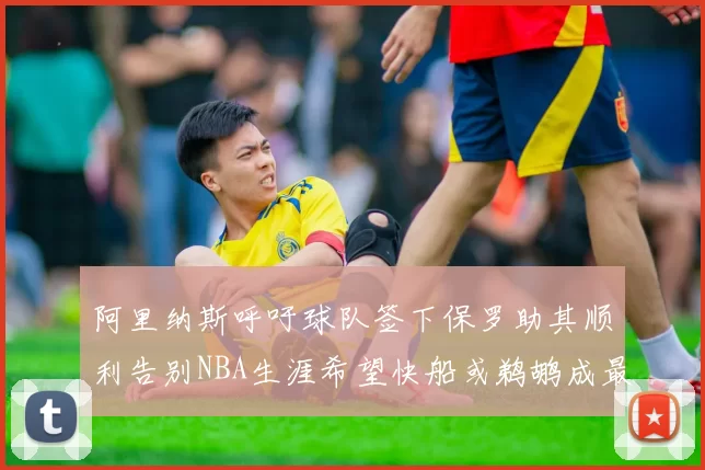 阿里纳斯呼吁球队签下保罗助其顺利告别NBA生涯希望快船或鹈鹕成最佳选择
