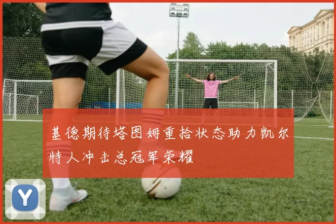 基德期待塔图姆重拾状态助力凯尔特人冲击总冠军荣耀