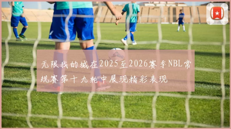 无限我的城在2025至2026赛季NBL常规赛第十九轮中展现精彩表现