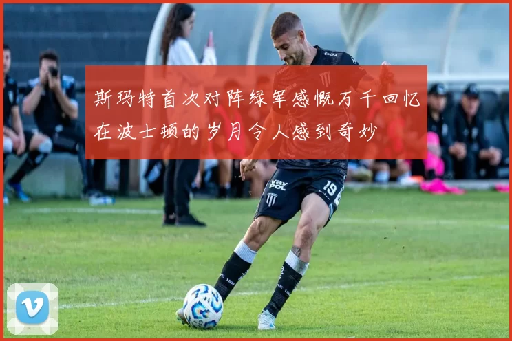 斯玛特首次对阵绿军感慨万千回忆在波士顿的岁月令人感到奇妙