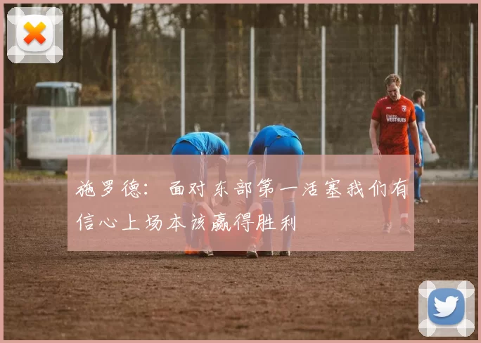 施罗德：面对东部第一活塞我们有信心上场本该赢得胜利