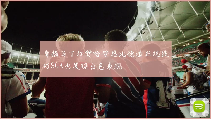 肯扬马丁称赞哈登恩比德造犯规技巧SGA也展现出色表现