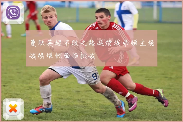 曼联英超不败之路延续埃弗顿主场战绩堪忧面临挑战