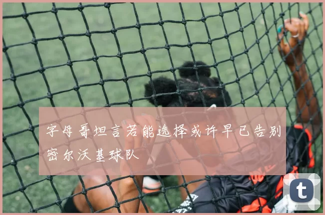字母哥坦言若能选择或许早已告别密尔沃基球队
