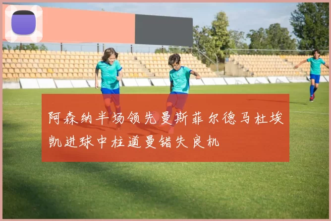 阿森纳半场领先曼斯菲尔德马杜埃凯进球中柱道曼错失良机