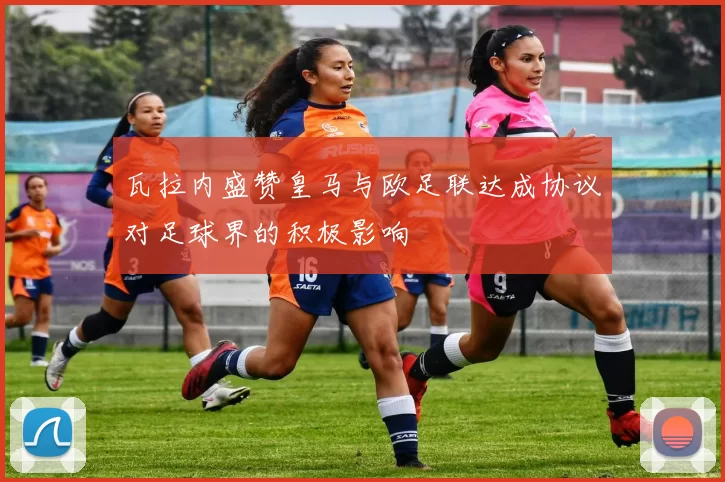 瓦拉内盛赞皇马与欧足联达成协议对足球界的积极影响