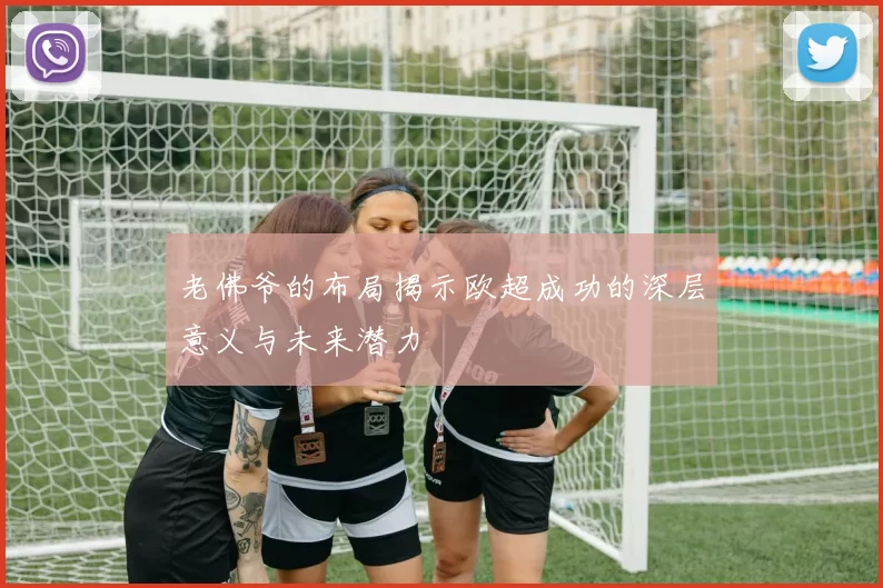 老佛爷的布局揭示欧超成功的深层意义与未来潜力
