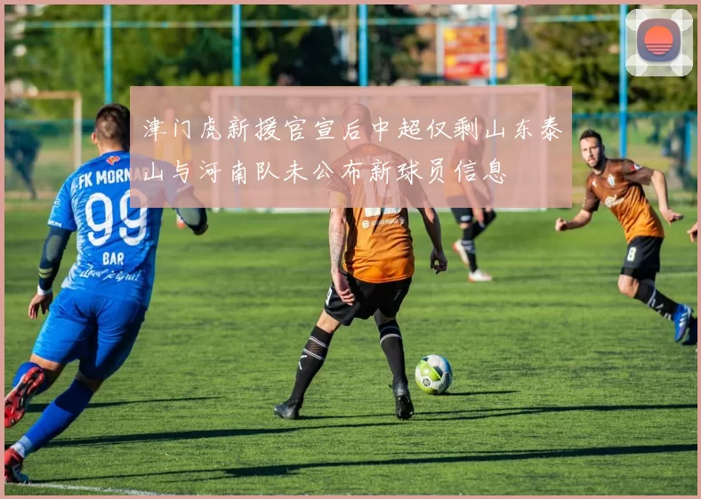 津门虎新援官宣后中超仅剩山东泰山与河南队未公布新球员信息