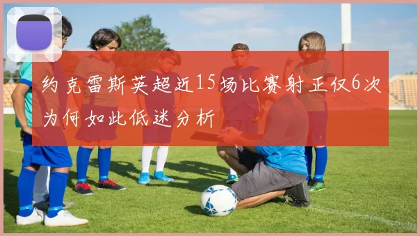 约克雷斯英超近15场比赛射正仅6次为何如此低迷分析