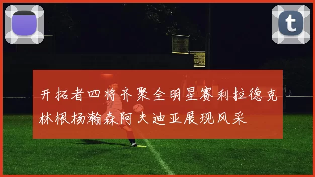 开拓者四将齐聚全明星赛利拉德克林根杨瀚森阿夫迪亚展现风采