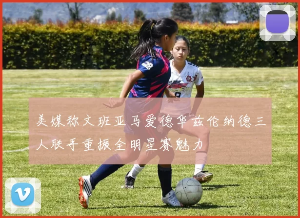 美媒称文班亚马爱德华兹伦纳德三人联手重振全明星赛魅力
