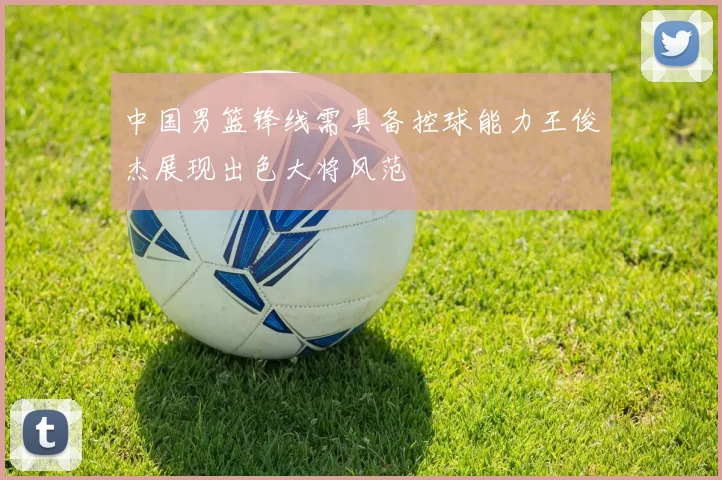 中国男篮锋线需具备控球能力王俊杰展现出色大将风范