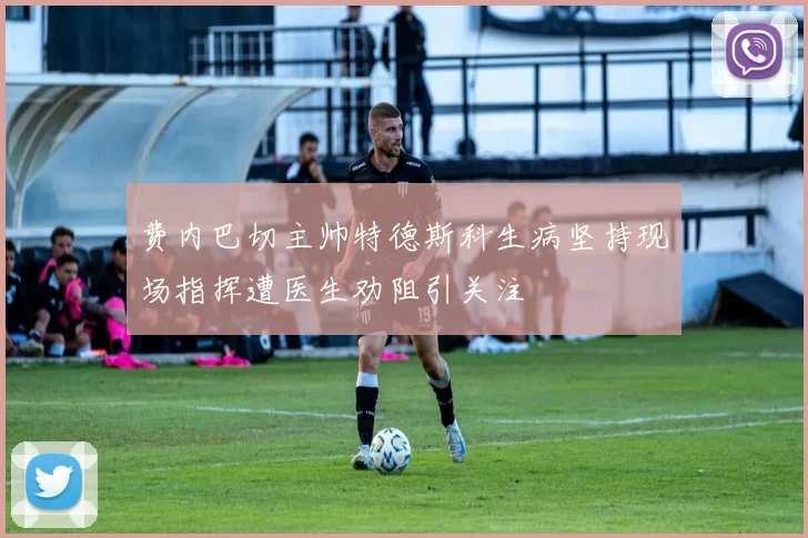 费内巴切主帅特德斯科生病坚持现场指挥遭医生劝阻引关注