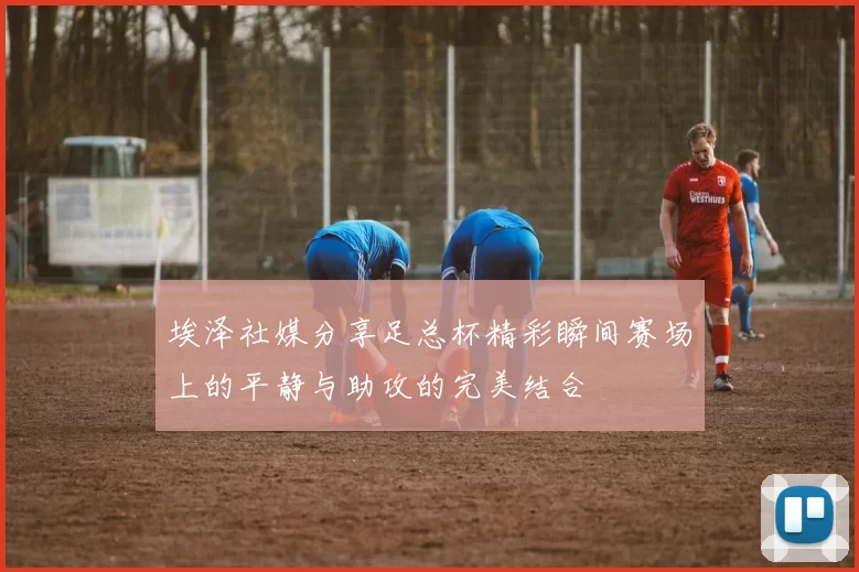 埃泽社媒分享足总杯精彩瞬间赛场上的平静与助攻的完美结合