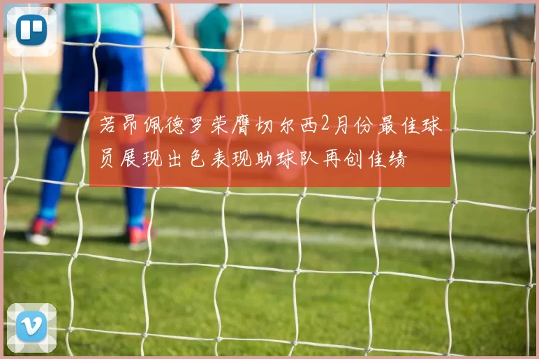 若昂佩德罗荣膺切尔西2月份最佳球员展现出色表现助球队再创佳绩