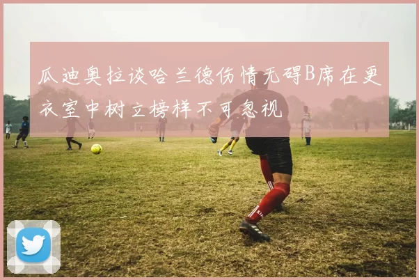 瓜迪奥拉谈哈兰德伤情无碍B席在更衣室中树立榜样不可忽视