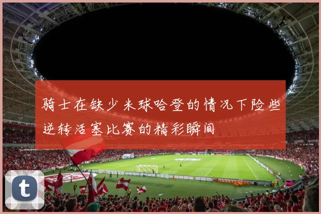 骑士在缺少米球哈登的情况下险些逆转活塞比赛的精彩瞬间