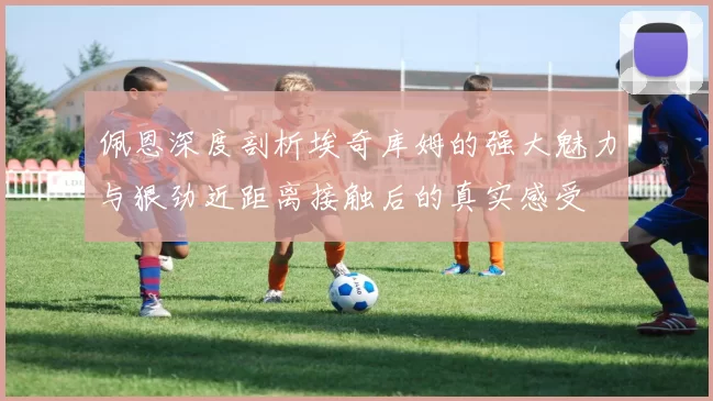 佩恩深度剖析埃奇库姆的强大魅力与狠劲近距离接触后的真实感受