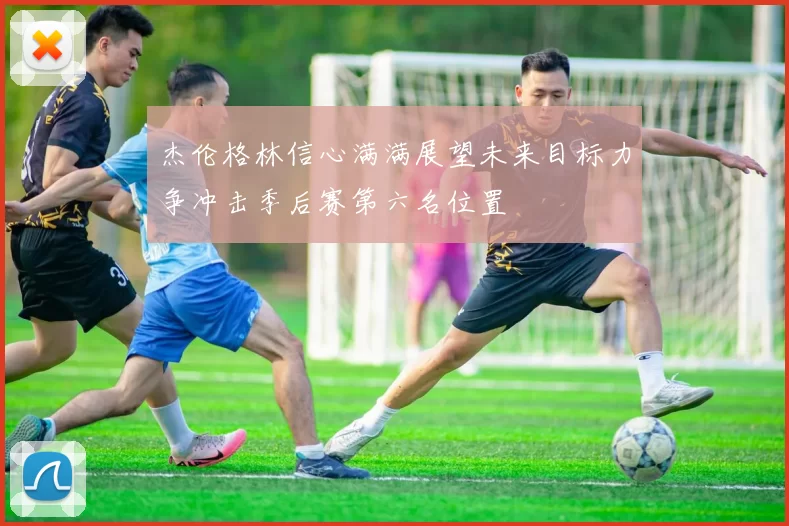 杰伦格林信心满满展望未来目标力争冲击季后赛第六名位置