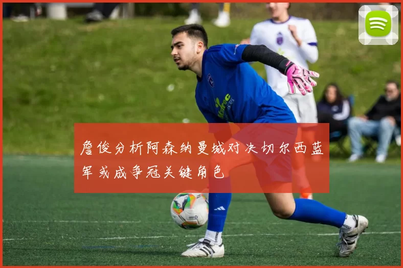 詹俊分析阿森纳曼城对决切尔西蓝军或成争冠关键角色