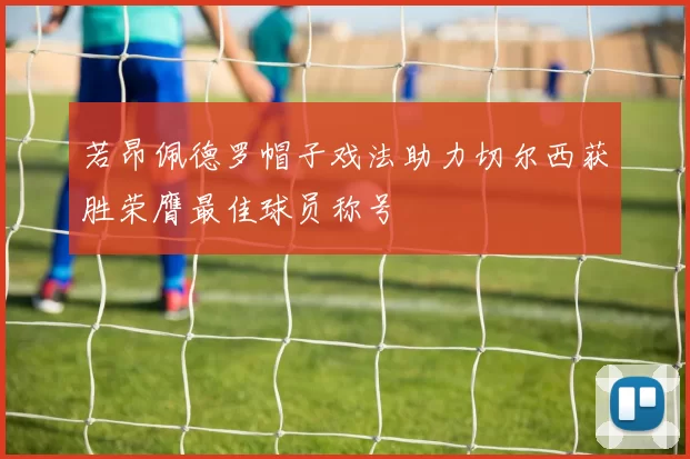 若昂佩德罗帽子戏法助力切尔西获胜荣膺最佳球员称号