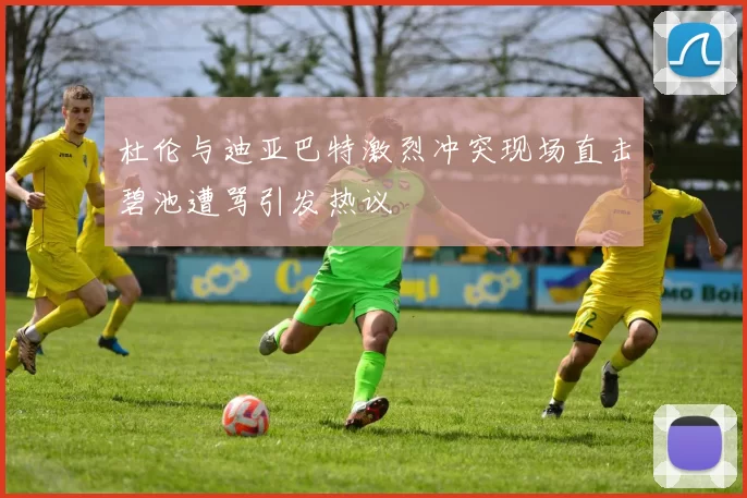 杜伦与迪亚巴特激烈冲突现场直击碧池遭骂引发热议
